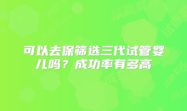 可以去保筛选三代试管婴儿吗？成功率有多高
