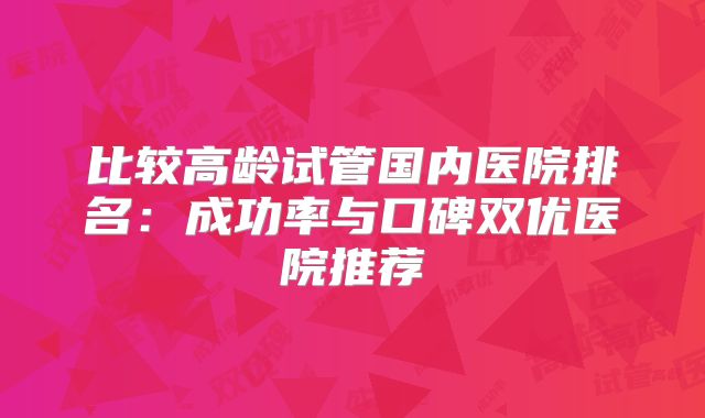 比较高龄试管国内医院排名:成功率与口碑双优医院推荐