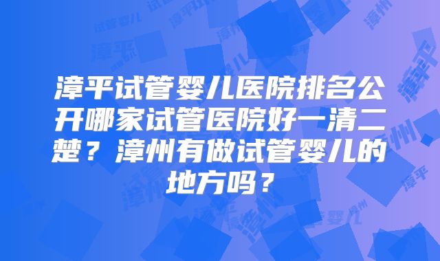 漳平试管婴儿医院排名公开哪家试管医院好一清二楚？漳州有做试管婴儿的地方吗？