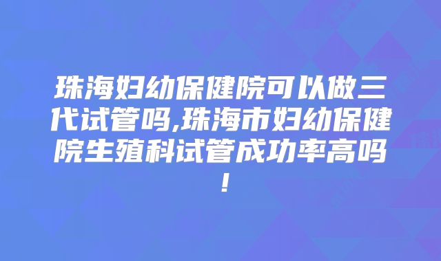 珠海妇幼保健院可以做三代试管吗,珠海市妇幼保健院生殖科试管成功率高吗！