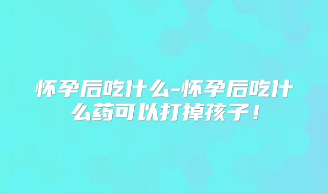 怀孕后吃什么-怀孕后吃什么药可以打掉孩子！