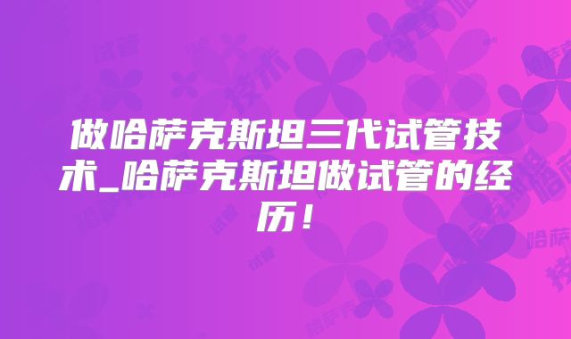 做哈萨克斯坦三代试管技术_哈萨克斯坦做试管的经历！
