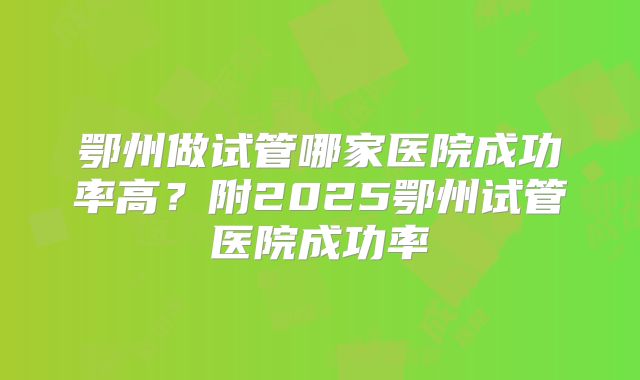 鄂州做试管哪家医院成功率高?附2025鄂州试管医院成功率