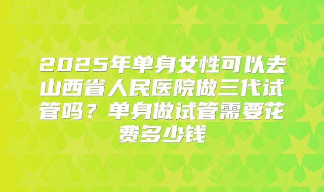 2025年单身女性可以去山西省人民医院做三代试管吗?单身做试管需要花费多少钱