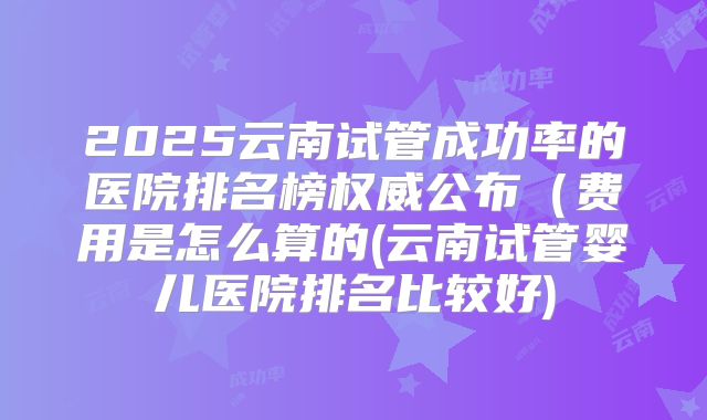 2025云南试管成功率的医院排名榜权威公布(费用是怎么算的(云南试管婴儿医院排名比较好)