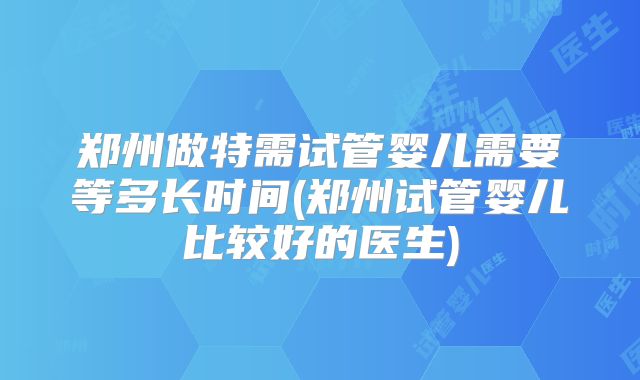 郑州做特需试管婴儿需要等多长时间(郑州试管婴儿比较好的医生)
