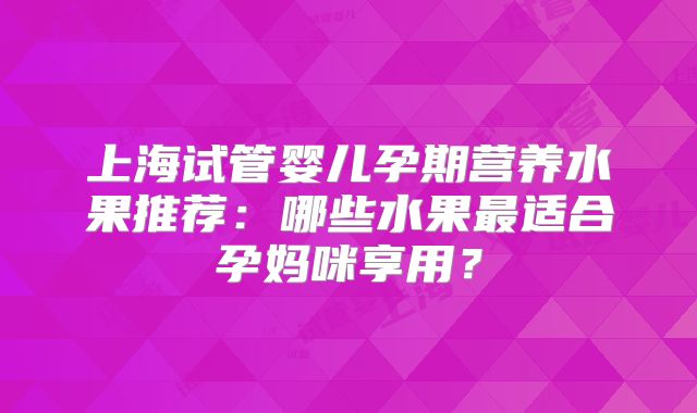 上海试管婴儿孕期营养水果推荐：哪些水果最适合孕妈咪享用？