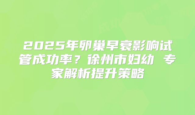 2025年卵巢早衰影响试管成功率？徐州市妇幼 专家解析提升策略