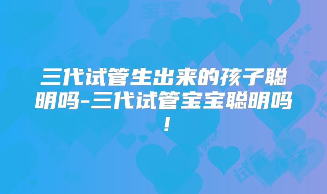 三代试管生出来的孩子聪明吗-三代试管宝宝聪明吗！