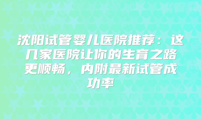 沈阳试管婴儿医院推荐：这几家医院让你的生育之路更顺畅，内附最新试管成功率