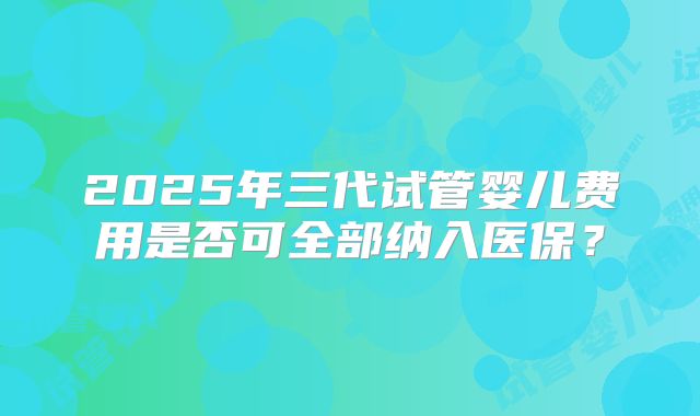 2025年三代试管婴儿费用是否可全部纳入医保？