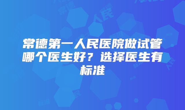 常德第一人民医院做试管哪个医生好？选择医生有标准