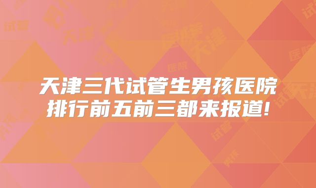 天津三代试管生男孩医院排行前五前三都来报道!