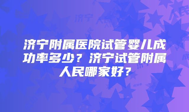 济宁附属医院试管婴儿成功率多少?济宁试管附属人民哪家好?