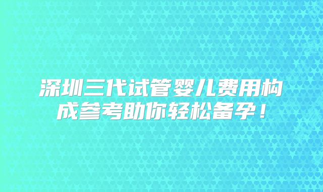 深圳三代试管婴儿费用构成参考助你轻松备孕！