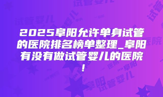 2025阜阳允许单身试管的医院排名榜单整理_阜阳有没有做试管婴儿的医院！