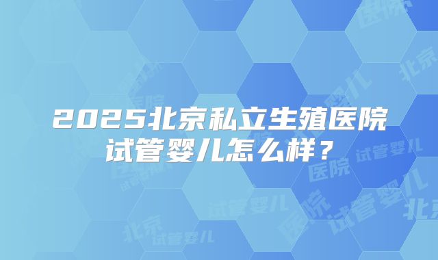 2025北京私立生殖医院试管婴儿怎么样?