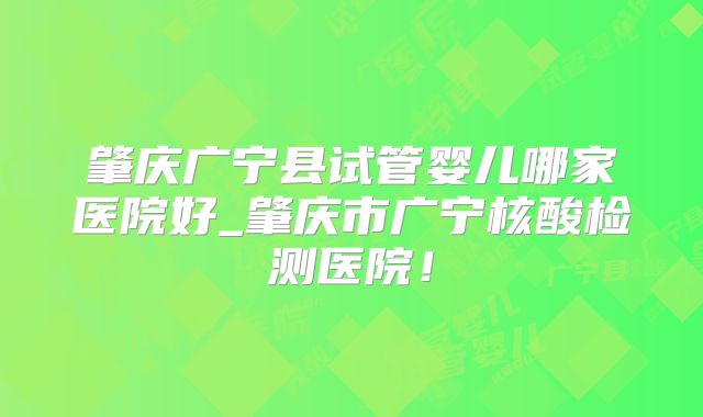 肇庆广宁县试管婴儿哪家医院好_肇庆市广宁核酸检测医院！