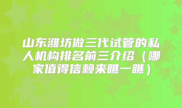 山东潍坊做三代试管的私人机构排名前三介绍（哪家值得信赖来瞧一瞧）