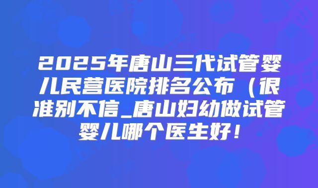 2025年唐山三代试管婴儿民营医院排名公布（很准别不信_唐山妇幼做试管婴儿哪个医生好！