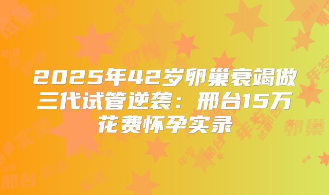 2025年42岁卵巢衰竭做三代试管逆袭：邢台15万花费怀孕实录
