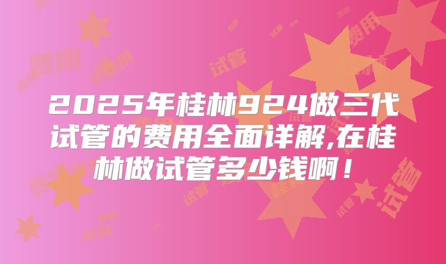 2025年桂林924做三代试管的费用全面详解,在桂林做试管多少钱啊！