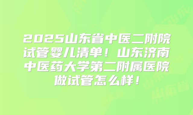 2025山东省中医二附院试管婴儿清单!山东济南中医药大学第二附属医院做试管怎么样!