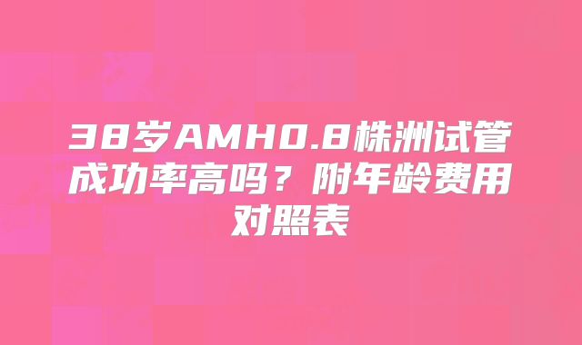 38岁AMH0.8株洲试管成功率高吗？附年龄费用对照表