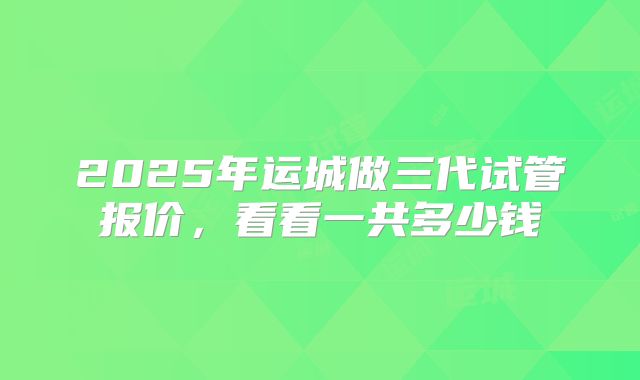 2025年运城做三代试管报价，看看一共多少钱