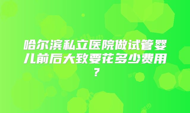 哈尔滨私立医院做试管婴儿前后大致要花多少费用？