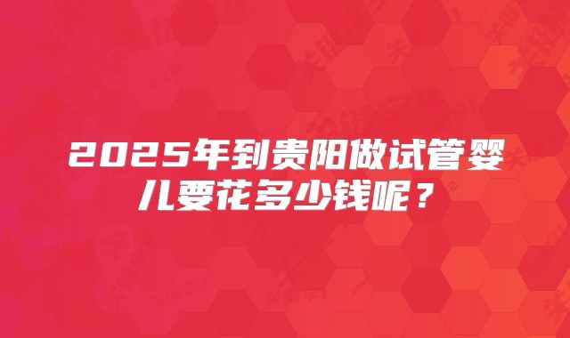 2025年到贵阳做试管婴儿要花多少钱呢？