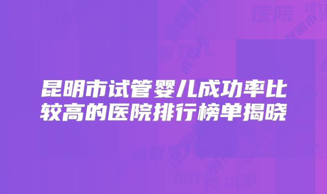 昆明市试管婴儿成功率比较高的医院排行榜单揭晓