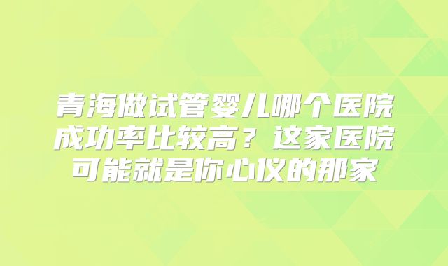 青海做试管婴儿哪个医院成功率比较高？这家医院可能就是你心仪的那家