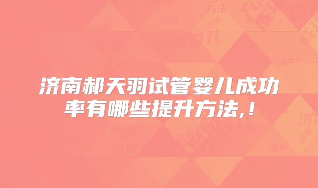 济南郝天羽试管婴儿成功率有哪些提升方法,！
