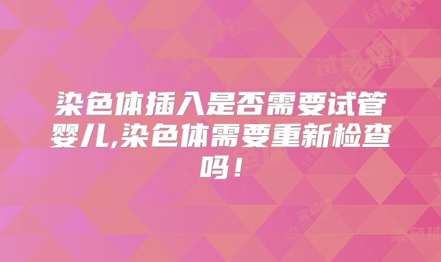 染色体插入是否需要试管婴儿,染色体需要重新检查吗!