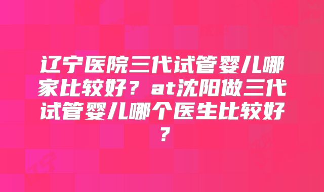 辽宁医院三代试管婴儿哪家比较好？at沈阳做三代试管婴儿哪个医生比较好？