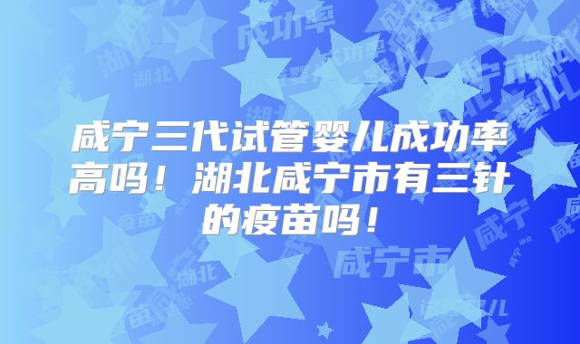 咸宁三代试管婴儿成功率高吗！湖北咸宁市有三针的疫苗吗！
