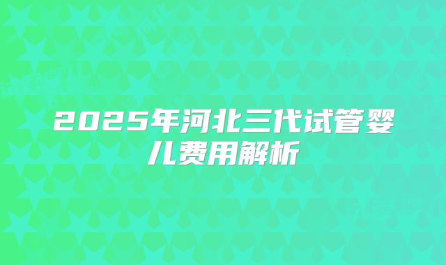 2025年河北三代试管婴儿费用解析