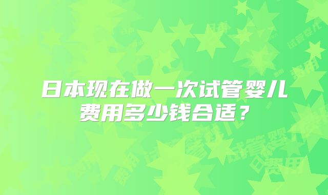 日本现在做一次试管婴儿费用多少钱合适?