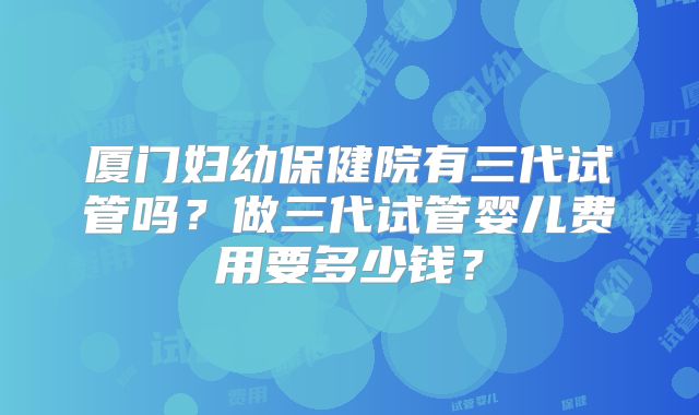 厦门妇幼保健院有三代试管吗?做三代试管婴儿费用要多少钱?