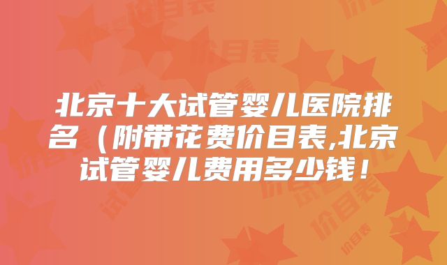 北京十大试管婴儿医院排名（附带花费价目表,北京试管婴儿费用多少钱！