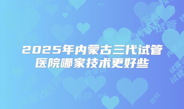 2025年内蒙古三代试管医院哪家技术更好些