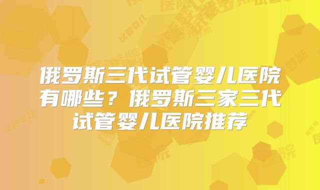 俄罗斯三代试管婴儿医院有哪些？俄罗斯三家三代试管婴儿医院推荐