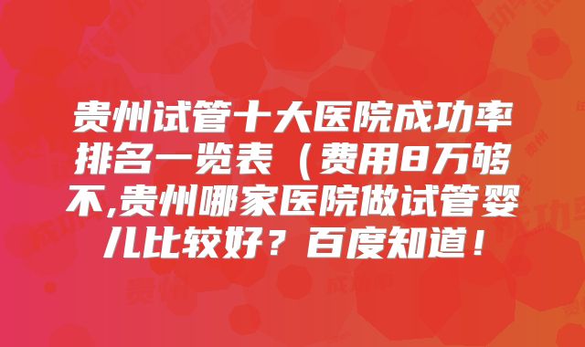 贵州试管十大医院成功率排名一览表（费用8万够不,贵州哪家医院做试管婴儿比较好？百度知道！