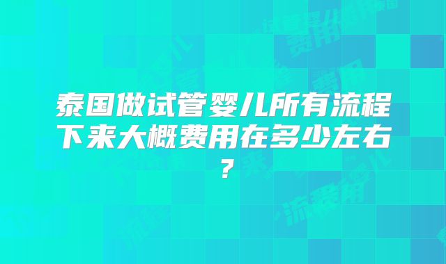 泰国做试管婴儿所有流程下来大概费用在多少左右？