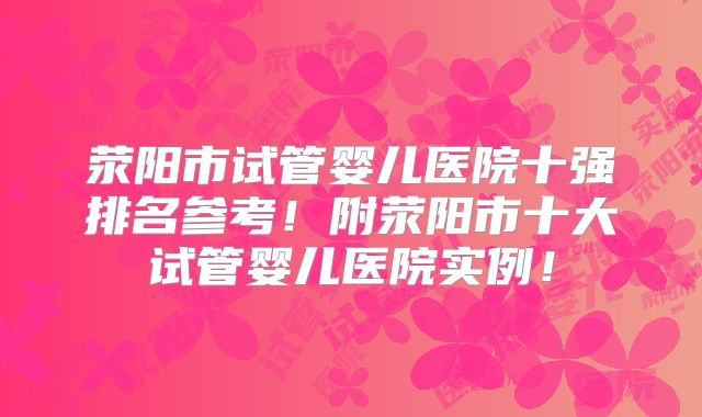 荥阳市试管婴儿医院十强排名参考!附荥阳市十大试管婴儿医院实例!