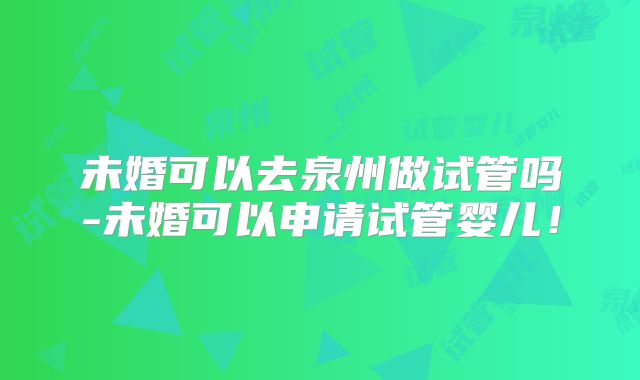 未婚可以去泉州做试管吗-未婚可以申请试管婴儿！