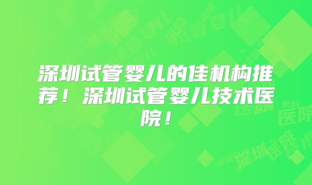 深圳试管婴儿的佳机构推荐！深圳试管婴儿技术医院！