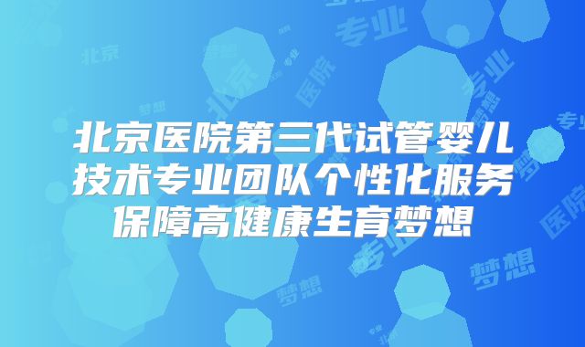 北京医院第三代试管婴儿技术专业团队个性化服务保障高健康生育梦想