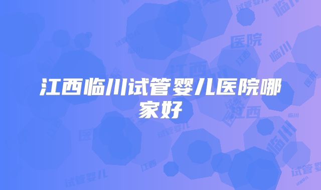 江西临川试管婴儿医院哪家好